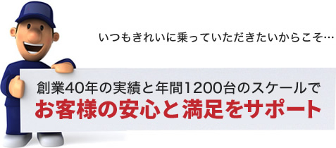 いつもきれいに乗っていただきたいからこそ…創業40年の実績と年間1200台のスケールでお客様の安心と満足をサポート